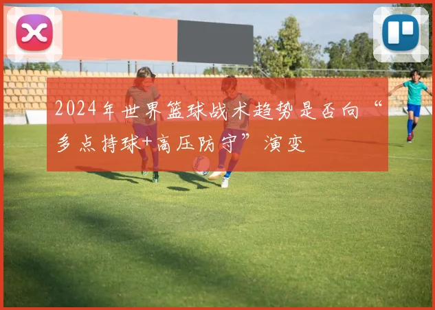 2024年世界篮球战术趋势是否向“多点持球+高压防守”演变